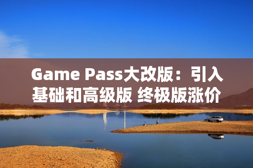 Game Pass大改版：引入基础和高级版 终极版涨价50%