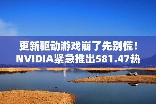 更新驱动游戏崩了先别慌！NVIDIA紧急推出581.47热修复