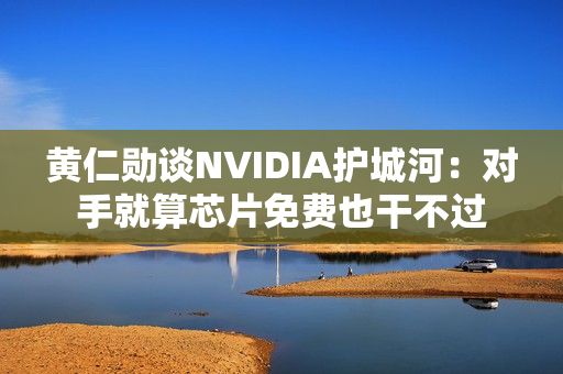 黄仁勋谈NVIDIA护城河：对手就算芯片免费也干不过