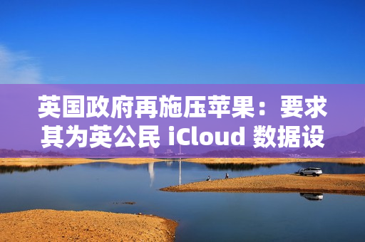 英国政府再施压苹果：要求其为英公民 iCloud 数据设后门