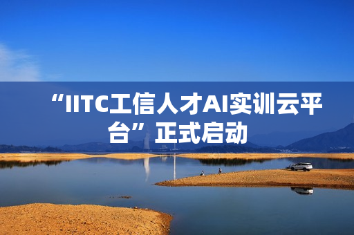 “IITC工信人才AI实训云平台”正式启动