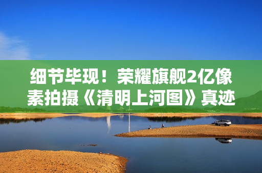 细节毕现！荣耀旗舰2亿像素拍摄《清明上河图》真迹