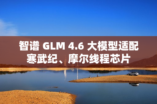 智谱 GLM 4.6 大模型适配寒武纪、摩尔线程芯片