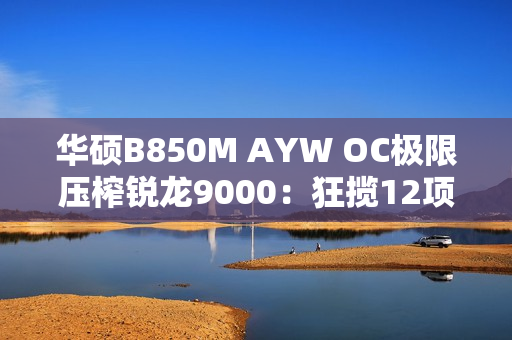 华硕B850M AYW OC极限压榨锐龙9000：狂揽12项世界纪录！