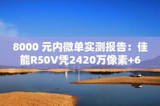 8000 元内微单实测报告：佳能R50V凭2420万像素+6K超采样4K  便携全能首选
