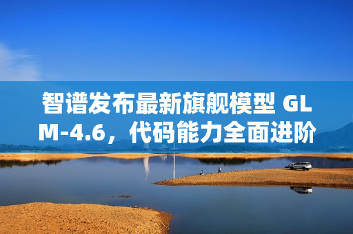 智谱发布最新旗舰模型 GLM-4.6，代码能力全面进阶