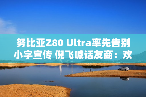 努比亚Z80 Ultra率先告别小字宣传 倪飞喊话友商：欢迎跟进
