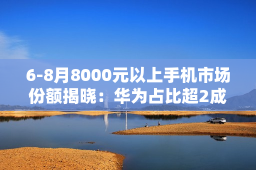 6-8月8000元以上手机市场份额揭晓：华为占比超2成