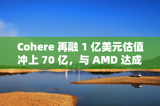 Cohere 再融 1 亿美元估值冲上 70 亿，与 AMD 达成合作