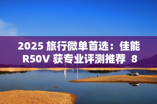 2025 旅行微单首选：佳能 R50V 获专业评测推荐  8000 元以内视频拍照全能机