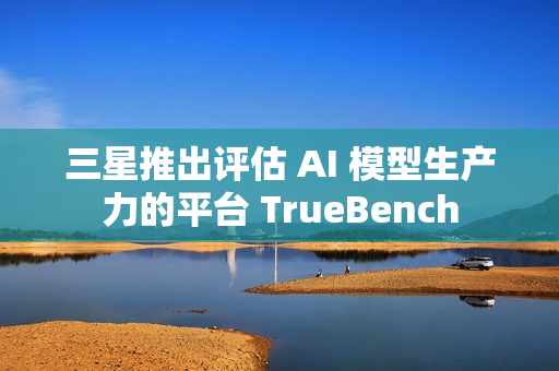 三星推出评估 AI 模型生产力的平台 TrueBench
