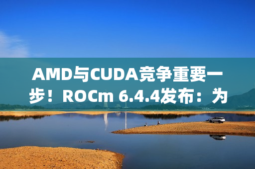 AMD与CUDA竞争重要一步！ROCm 6.4.4发布：为Windows上RX 90/70带来PyTorch