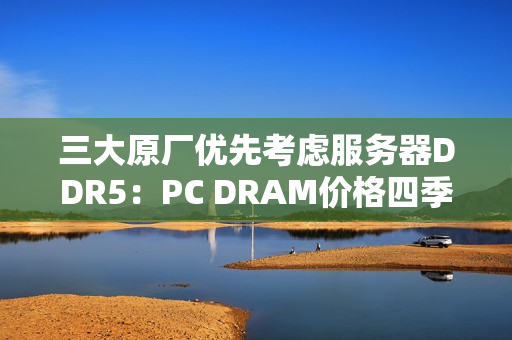 三大原厂优先考虑服务器DDR5：PC DRAM价格四季度还要上涨！