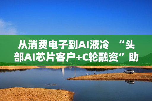 从消费电子到AI液冷 “头部AI芯片客户+C轮融资”助力百钰顺切入新赛道 从消费电子到AI液冷 “头部AI芯片客户+C轮融资”助力百钰顺切入新赛道