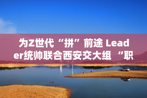 为Z世代“拼”前途 Leader统帅联合西安交大组 “职趣局”