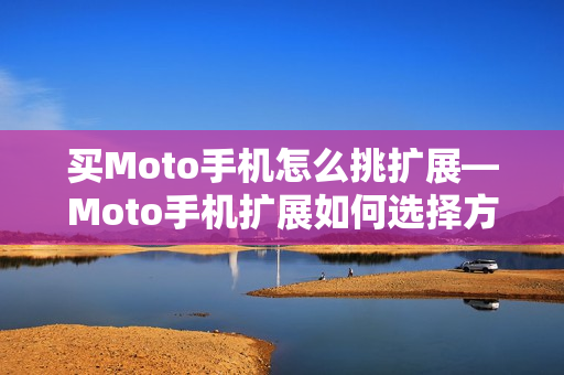 买Moto手机怎么挑扩展—Moto手机扩展如何选择方法 买Moto手机怎么挑扩展—Moto手机扩展如何选择方法