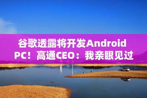 谷歌透露将开发Android PC!高通CEO:我亲眼见过、太不可思议了 谷歌透露将开发Android PC!高通CEO:我亲眼见过、太不可思议了