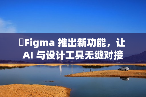 Figma 推出新功能,让 AI 与设计工具无缝对接 Figma 推出新功能,让 AI 与设计工具无缝对接