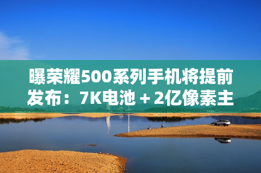 曝荣耀500系列手机将提前发布：7K电池＋2亿像素主摄