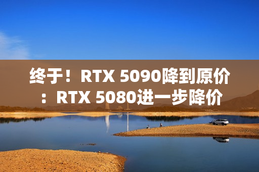 终于！RTX 5090降到原价：RTX 5080进一步降价
