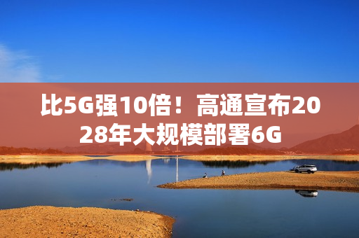 比5G强10倍！高通宣布2028年大规模部署6G