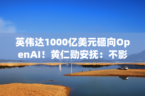 英伟达1000亿美元砸向OpenAI!黄仁勋安抚:不影响与其他客户关系 英伟达1000亿美元砸向OpenAI!黄仁勋安抚:不影响与其他客户关系