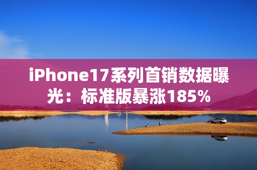 iPhone17系列首销数据曝光：标准版暴涨185%