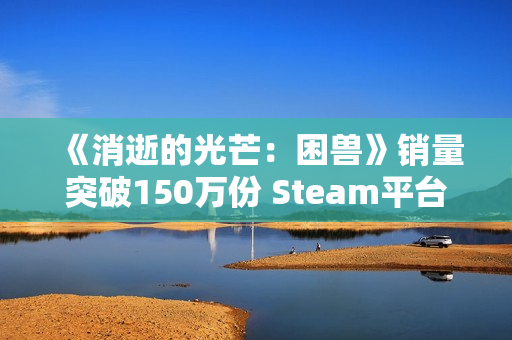 《消逝的光芒：困兽》销量突破150万份 Steam平台超百万！