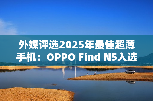 外媒评选2025年最佳超薄手机：OPPO Find N5入选