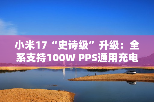 小米17“史诗级”升级：全系支持100W PPS通用充电协议