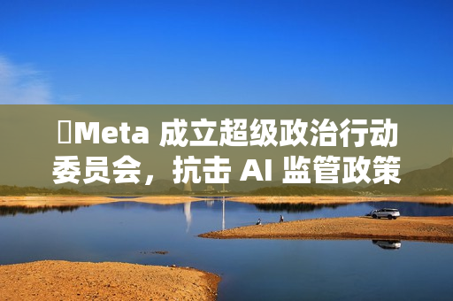Meta 成立超级政治行动委员会,抗击 AI 监管政策 Meta 成立超级政治行动委员会,抗击 AI 监管政策