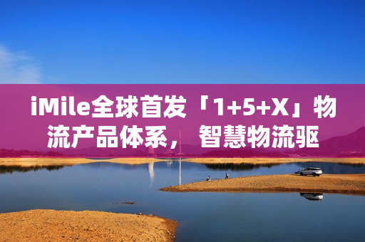iMile全球首发「1+5+X」物流产品体系， 智慧物流驱动配送革新