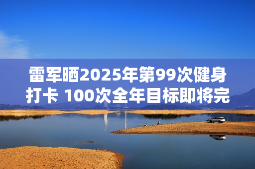 雷军晒2025年第99次健身打卡 100次全年目标即将完成