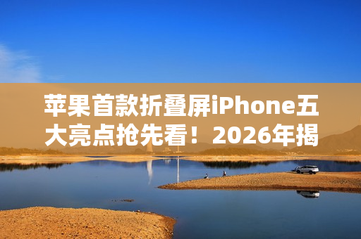 苹果首款折叠屏iPhone五大亮点抢先看！2026年揭晓