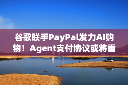 谷歌联手PayPal发力AI购物！Agent支付协议或将重塑电商生态