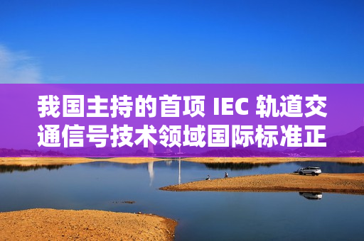 我国主持的首项 IEC 轨道交通信号技术领域国际标准正式发布实施