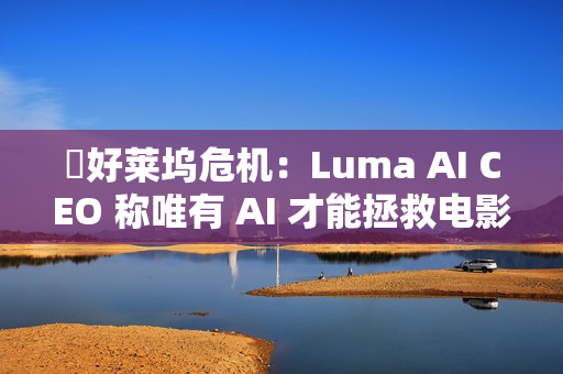 ​好莱坞危机：Luma AI CEO 称唯有 AI 才能拯救电影行业