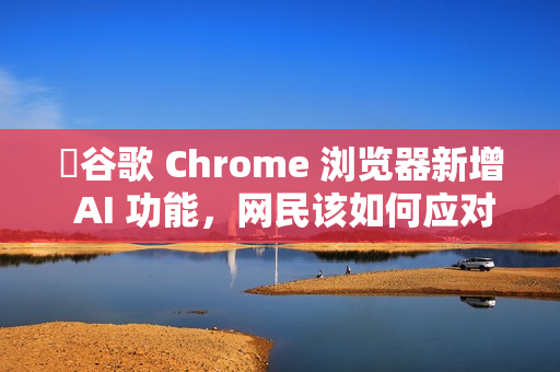 ​谷歌 Chrome 浏览器新增 AI 功能，网民该如何应对?