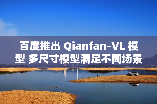 百度推出 Qianfan-VL 模型 多尺寸模型满足不同场景需求