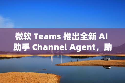 微软 Teams 推出全新 AI 助手 Channel Agent，助力团队高效协作
