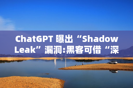 ChatGPT 曝出“ShadowLeak”漏洞:黑客可借“深度研究”模式无痕窃取 Gmail 账户信息