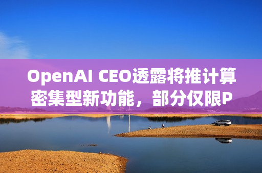 OpenAI CEO透露将推计算密集型新功能，部分仅限Pro用户