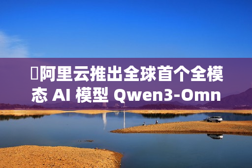 ​阿里云推出全球首个全模态 AI 模型 Qwen3-Omni，实现文本、图像、音频与视频的统一处理