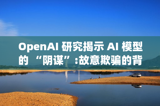 OpenAI 研究揭示 AI 模型的 “阴谋”:故意欺骗的背后