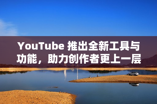 YouTube 推出全新工具与功能，助力创作者更上一层楼
