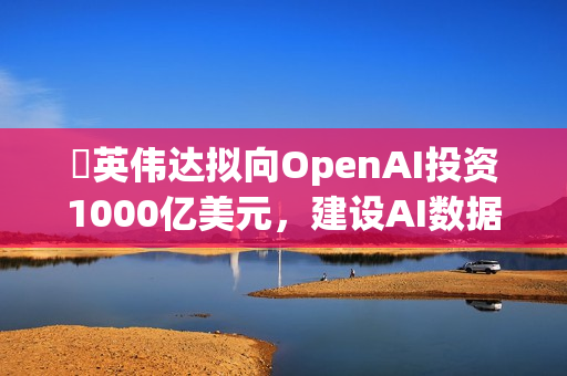 ​英伟达拟向OpenAI投资1000亿美元，建设AI数据中心