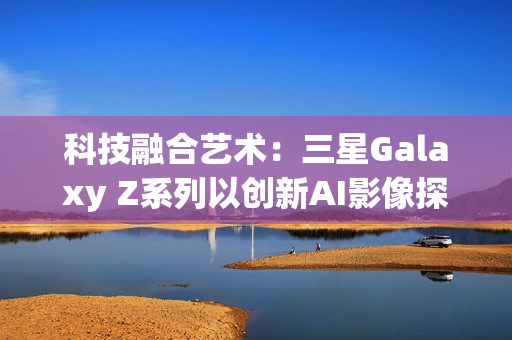 科技融合艺术：三星Galaxy Z系列以创新AI影像探索城市之美