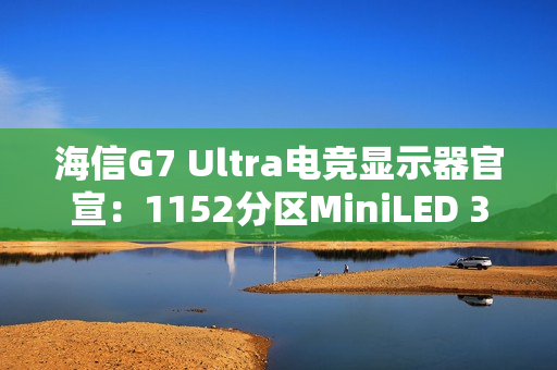 海信G7 Ultra电竞显示器官宣：1152分区MiniLED 3A画质终结者