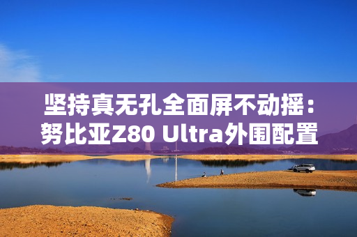 坚持真无孔全面屏不动摇：努比亚Z80 Ultra外围配置曝光