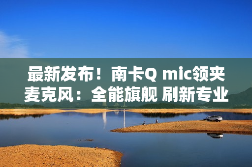 最新发布!南卡Q mic领夹麦克风:全能旗舰 刷新专业无线麦克风上限 最新发布!南卡Q mic领夹麦克风:全能旗舰 刷新专业无线麦克风上限